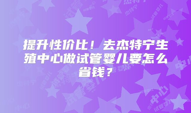 提升性价比!去杰特宁生殖中心做试管婴儿要怎么省钱?