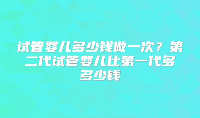 试管婴儿多少钱做一次?第二代试管婴儿比第一代多多少钱