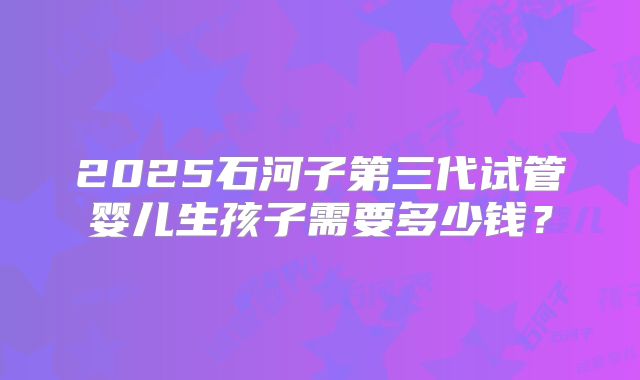 2025石河子第三代试管婴儿生孩子需要多少钱？