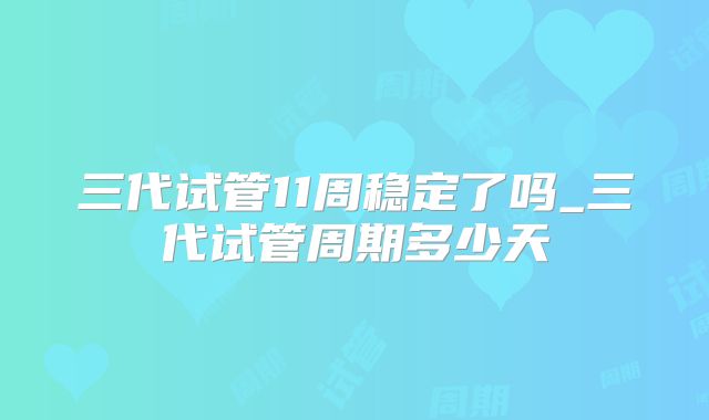 三代试管11周稳定了吗_三代试管周期多少天