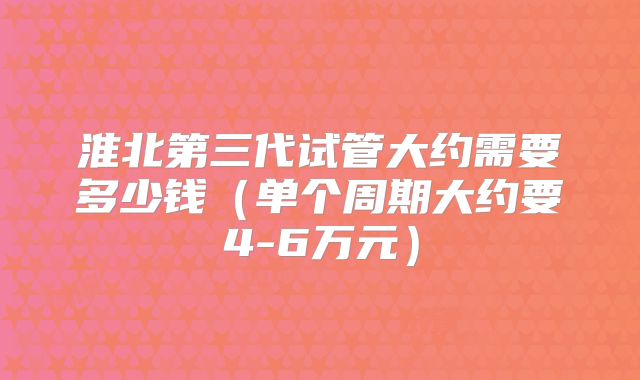 淮北第三代试管大约需要多少钱(单个周期大约要4-6万元)