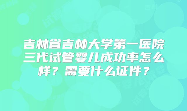 吉林省吉林大学第一医院三代试管婴儿成功率怎么样?需要什么证件?