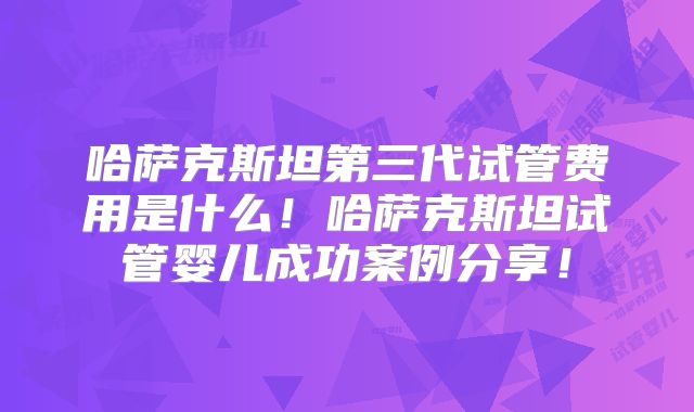 哈萨克斯坦第三代试管费用是什么！哈萨克斯坦试管婴儿成功案例分享！
