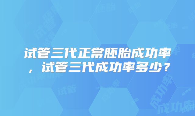 试管三代正常胚胎成功率,试管三代成功率多少?