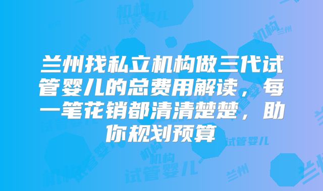 兰州找私立机构做三代试管婴儿的总费用解读,每一笔花销都清清楚楚,助你规划预算