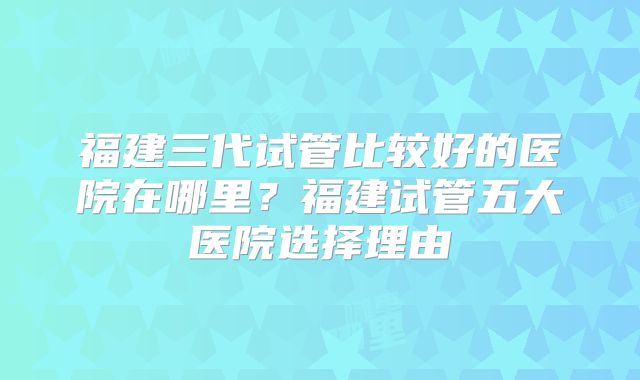 福建三代试管比较好的医院在哪里？福建试管五大医院选择理由