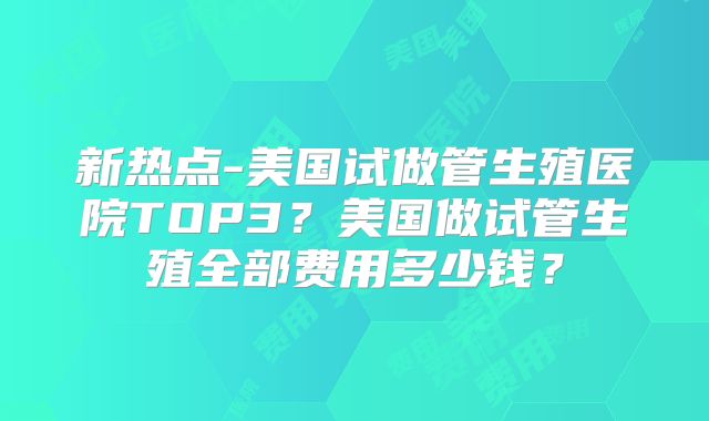 新热点-美国试做管生殖医院TOP3？美国做试管生殖全部费用多少钱？
