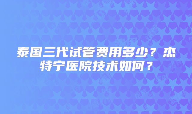 泰国三代试管费用多少？杰特宁医院技术如何？