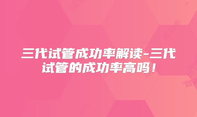 三代试管成功率解读-三代试管的成功率高吗!