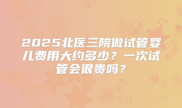 2025北医三院做试管婴儿费用大约多少?一次试管会很贵吗?
