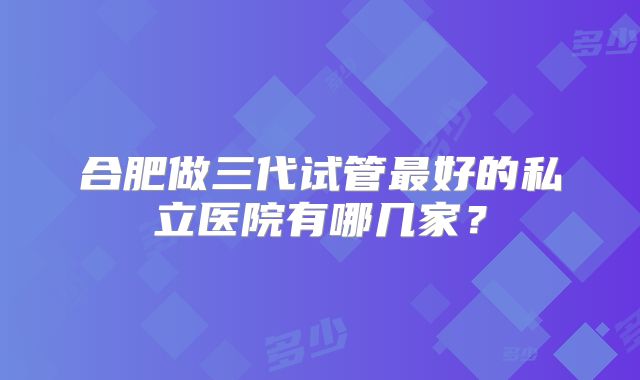合肥做三代试管最好的私立医院有哪几家？