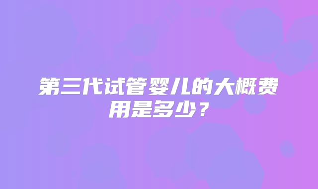 第三代试管婴儿的大概费用是多少?
