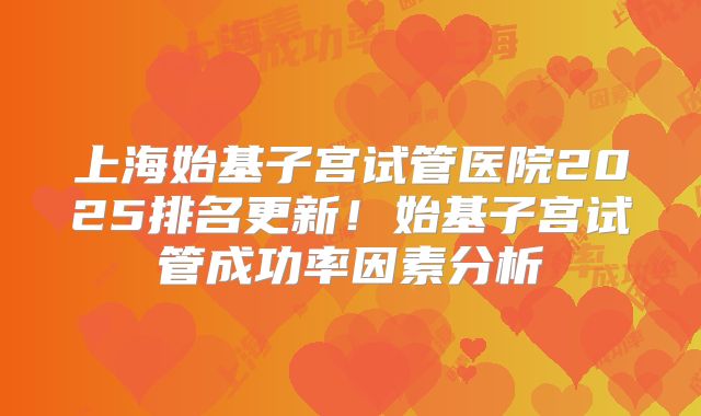 上海始基子宫试管医院2025排名更新！始基子宫试管成功率因素分析