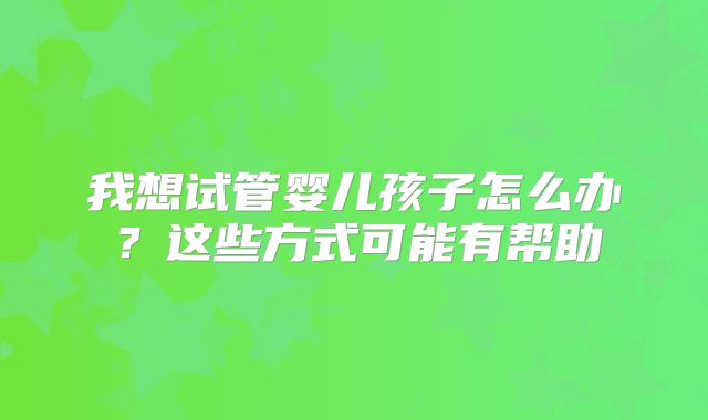 我想试管婴儿孩子怎么办?这些方式可能有帮助
