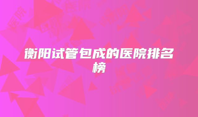 衡阳试管包成的医院排名榜