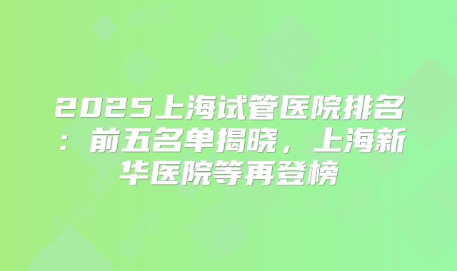 2025上海试管医院排名：前五名单揭晓，上海新华医院等再登榜