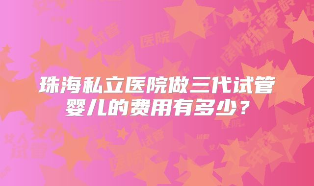 珠海私立医院做三代试管婴儿的费用有多少?
