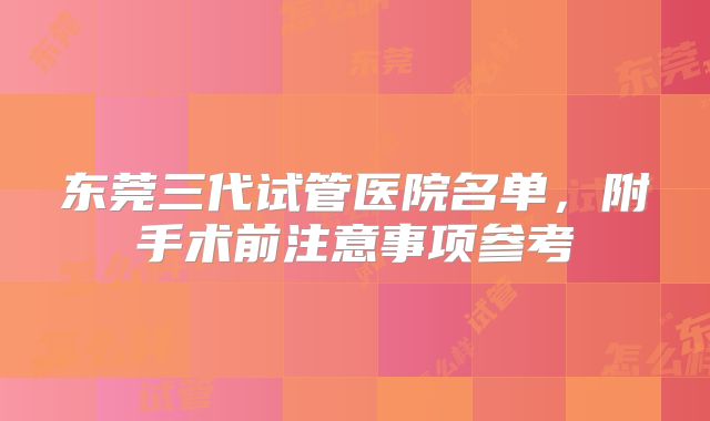 东莞三代试管医院名单，附手术前注意事项参考