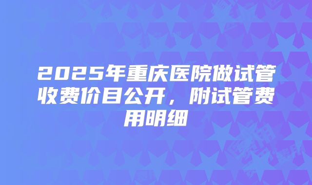 2025年重庆医院做试管收费价目公开，附试管费用明细