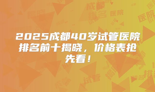 2025成都40岁试管医院排名前十揭晓,价格表抢先看!
