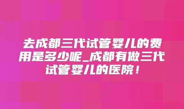 去成都三代试管婴儿的费用是多少呢_成都有做三代试管婴儿的医院!
