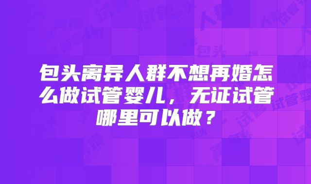 包头离异人群不想再婚怎么做试管婴儿，无证试管哪里可以做？