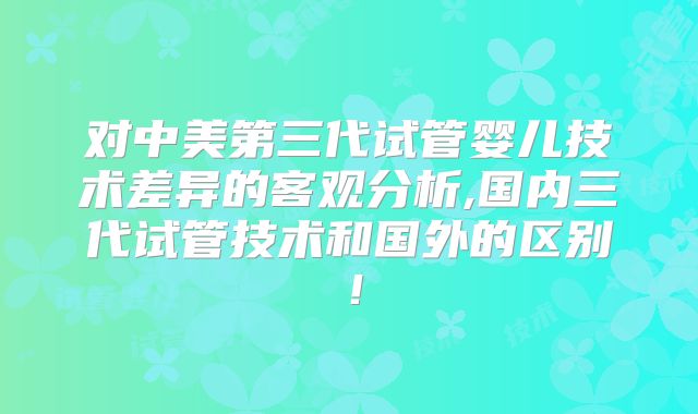 对中美第三代试管婴儿技术差异的客观分析,国内三代试管技术和国外的区别!
