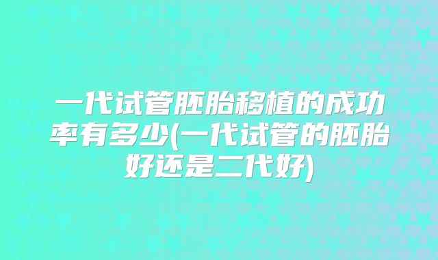 一代试管胚胎移植的成功率有多少(一代试管的胚胎好还是二代好)