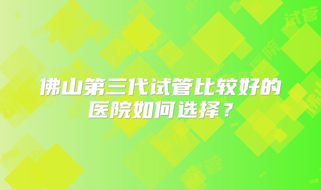 佛山第三代试管比较好的医院如何选择？