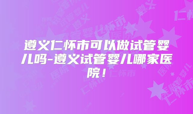 遵义仁怀市可以做试管婴儿吗-遵义试管婴儿哪家医院！