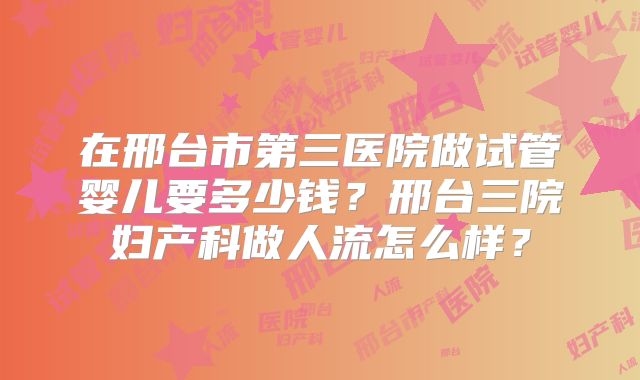 在邢台市第三医院做试管婴儿要多少钱？邢台三院妇产科做人流怎么样？
