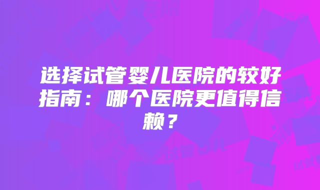 选择试管婴儿医院的较好指南：哪个医院更值得信赖？