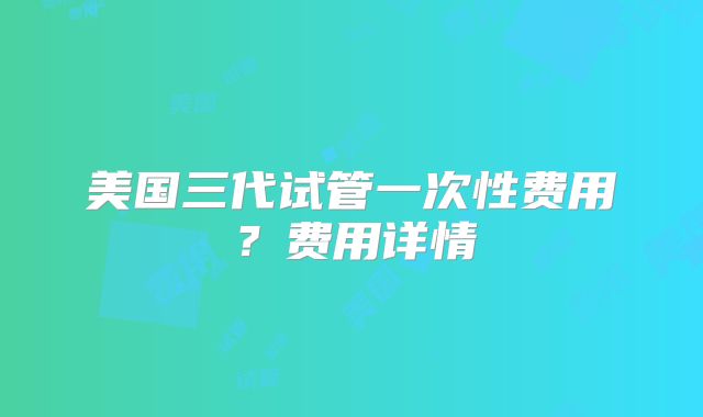 美国三代试管一次性费用?费用详情
