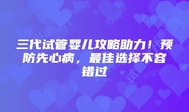 三代试管婴儿攻略助力!预防先心病,最佳选择不容错过