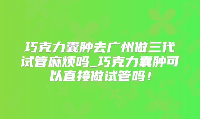 巧克力囊肿去广州做三代试管麻烦吗_巧克力囊肿可以直接做试管吗！