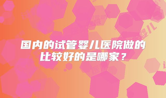 国内的试管婴儿医院做的比较好的是哪家?