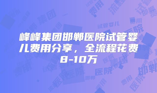 峰峰集团邯郸医院试管婴儿费用分享，全流程花费8-10万
