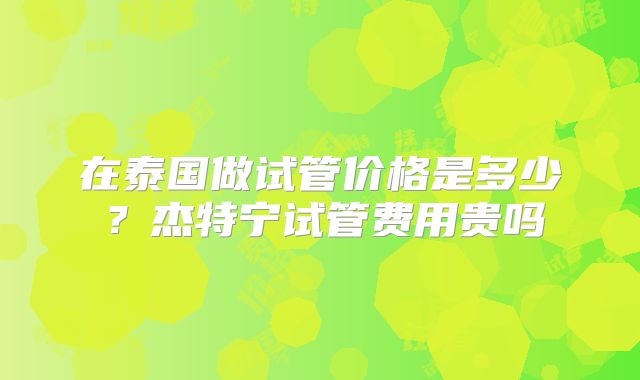 在泰国做试管价格是多少?杰特宁试管费用贵吗
