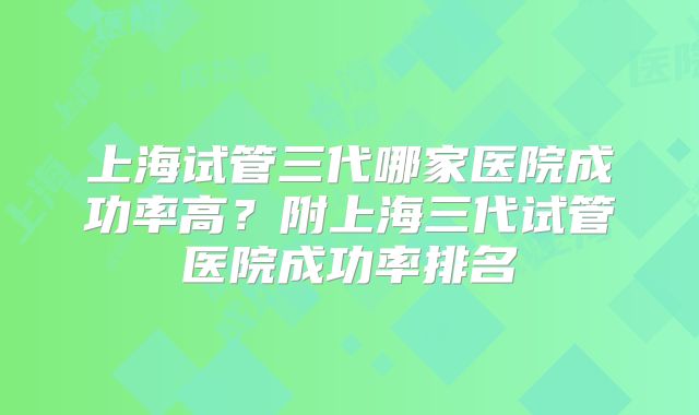 上海试管三代哪家医院成功率高?附上海三代试管医院成功率排名