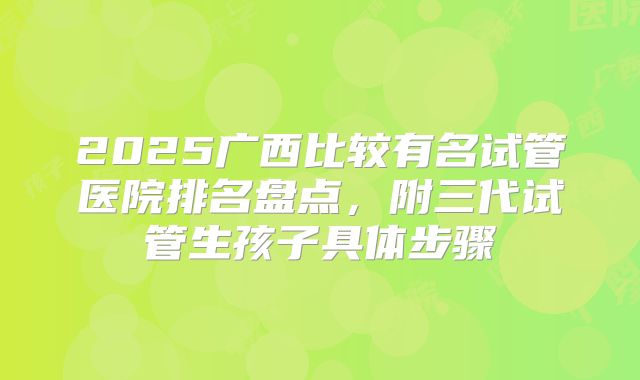 2025广西比较有名试管医院排名盘点,附三代试管生孩子具体步骤