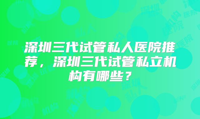 深圳三代试管私人医院推荐,深圳三代试管私立机构有哪些?