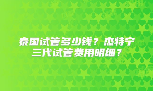 泰国试管多少钱?杰特宁三代试管费用明细?