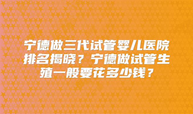 宁德做三代试管婴儿医院排名揭晓？宁德做试管生殖一般要花多少钱？