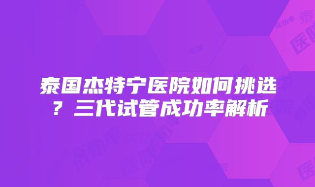 泰国杰特宁医院如何挑选?三代试管成功率解析