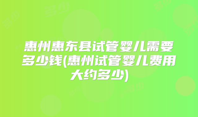 惠州惠东县试管婴儿需要多少钱(惠州试管婴儿费用大约多少)