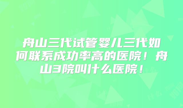 舟山三代试管婴儿三代如何联系成功率高的医院!舟山3院叫什么医院!