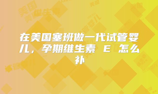 在美国塞班做一代试管婴儿,孕期维生素 E 怎么补