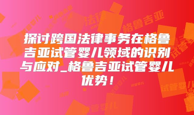 探讨跨国法律事务在格鲁吉亚试管婴儿领域的识别与应对_格鲁吉亚试管婴儿优势!