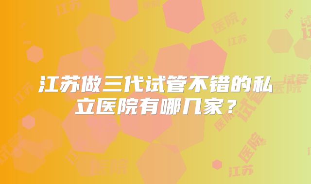 江苏做三代试管不错的私立医院有哪几家?