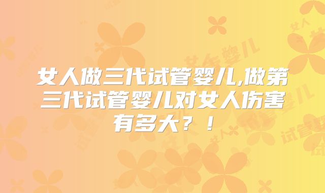 女人做三代试管婴儿,做第三代试管婴儿对女人伤害有多大?!
